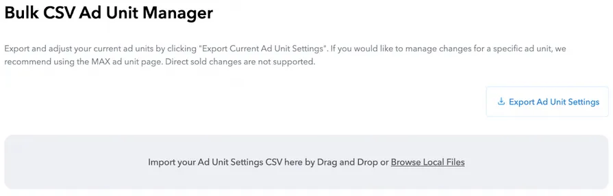 Bulk CSV Ad Unit Manager. Export and adjust your current ad units by clicking “Export Current Ad Unit Settings”. If you would like to manage changes for a specific ad unit, we recommend using the MAX ad unit page. Direct sold changes are not supported. Export Ad Unit Settings button. Import your Ad Unit Settings CSV here by Drag and Drop or Browse Local Files.