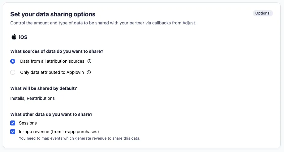 Set your data sharing options (optional). Control the amount and type of data to be shared with your partner via callbacks from Adjust. iOS. What sources of data do you want to share? Data from all attribution sources; Only data attributed to Applovin. What will be shared by default? Installs, Reattributions. What other data do you want to share? Sessions; In-app revenue (from in-app purchases) - You need to map events which generate revenue to share this data.