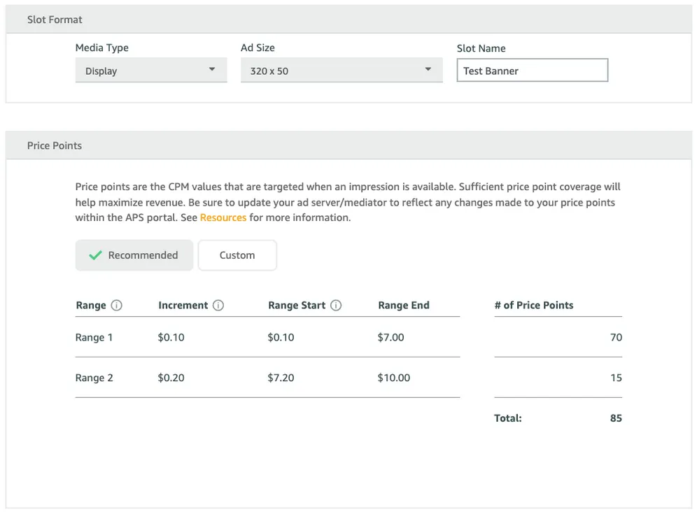 Slot Format: Media Type drop-down. Ad Size drop-down. Slot Name input field. Price Points: Price points are the CPM values that are targeted when an impression is available. Sufficient price point coverage will help maximize revenue. Be sure to update your ad server/mediator to reflect any changes made to your price points within the APS portal. See Resources for more information. ✓ Recommended button. Custom button. Table: Range, Increment, Range Start, Range End, number of Price Points. Total.