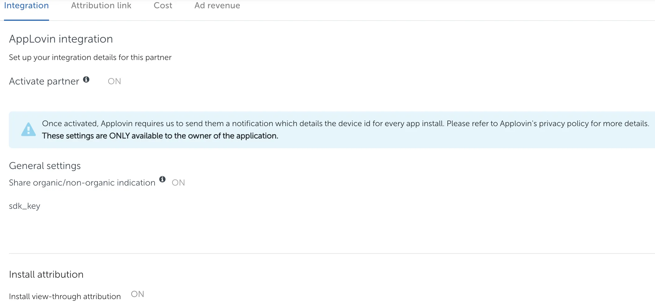 Integration tab. AppLovin integration: Set up your integration details for this partner. Activate partner (on). Once activated, Applovin requires us to send them a notification which details the device id for every app install. Please refer to Applovin’s privacy policy for more details. These settings are ONLY available to the owner of the application. General settings. Share organic/non-organic indication (on). sdk_key. Install attribution: Install view-through attribution (on).