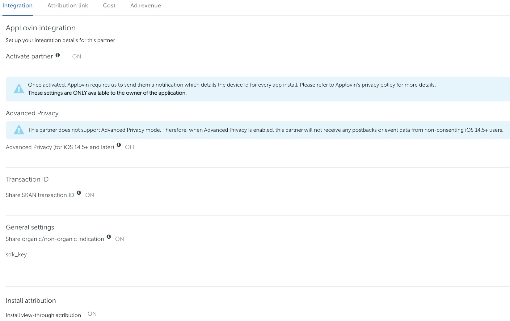 Integration tab. AppLovin integration: Set up your integration details for this partner. Activate partner (on). Once activated, Applovin requires us to send them a notification which details the device id for every app install. Please refer to Applovin’s privacy policy for more details. These settings are ONLY available to the owner of the application. Advanced Privacy. This partner does not support Advanced Privacy mode. Therefore, when Advanced Privacy is enabled, this partner will not receive any postbacks or event data from non-consenting iOS 14.5+ users. Advanced Privacy (for iOS 14.5+ and later) off. Transaction ID: Share SKAN transaction ID (on). General settings. Share organic/non-organic indication (on). sdk_key. Install attribution: Install view-through attribution (on).