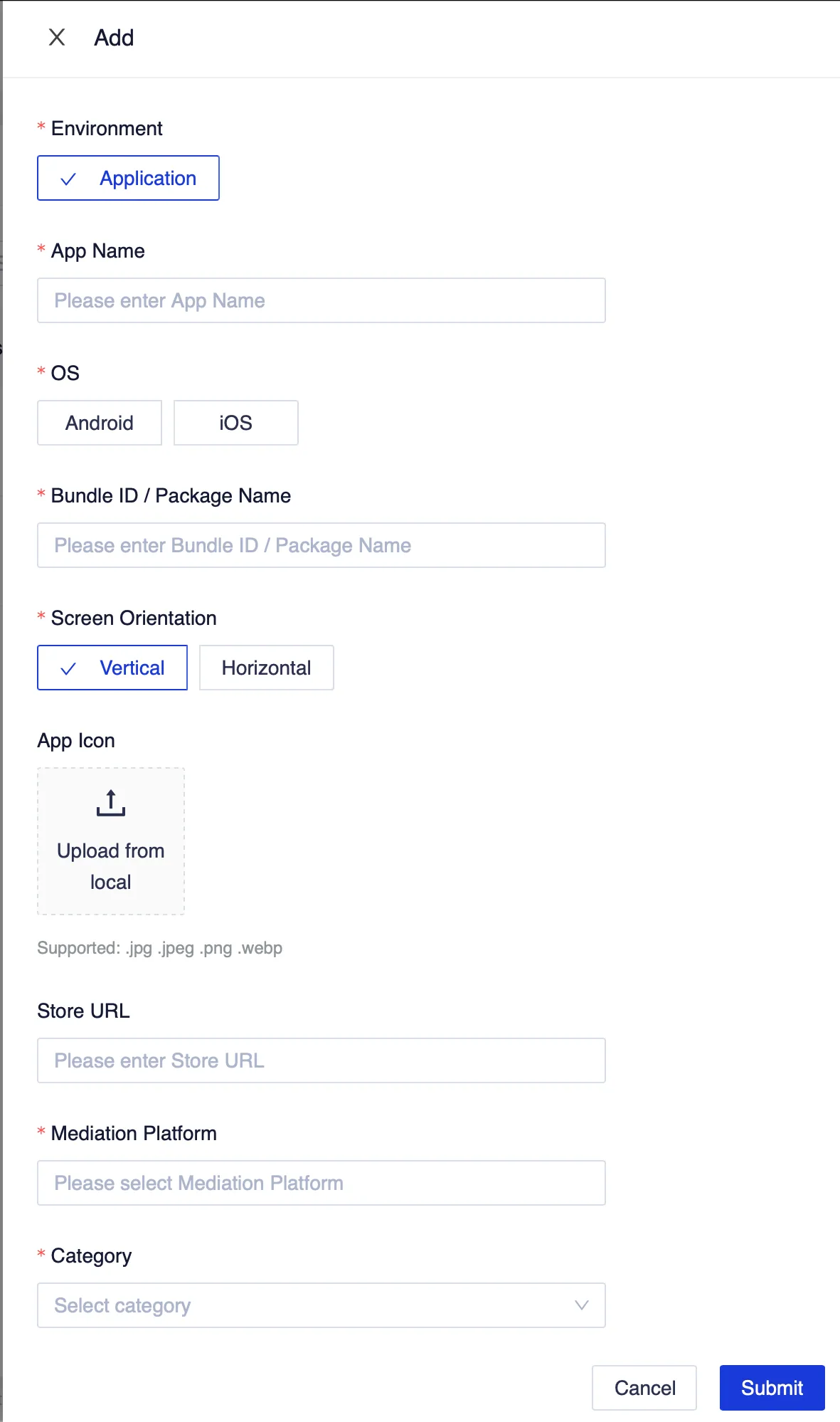 Add. Environment. Application. App Name. Please enter App Name. OS. Android. iOS. Bundle ID / Package Name. Please enter Bundle ID / Package Name. Screen Orientation. Vertical. Horizontal. App Icon. Upload from local. Supported .jpg .jpeg .png .webp. Store URL. Please enter Store URL. Mediation Platform. Please select Mediation Platform. Category. Select category. Cancel. Submit.