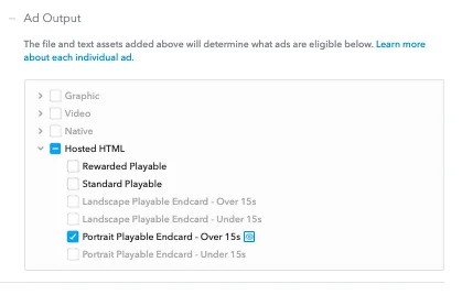 Ad Output. The file and text assets added above will determine what ads are eligible below. Learn more about each individual ad. Hosted HTML, Rewarded Playable, Standard Playable, Portrait Playable Endcard over 15 seconds.