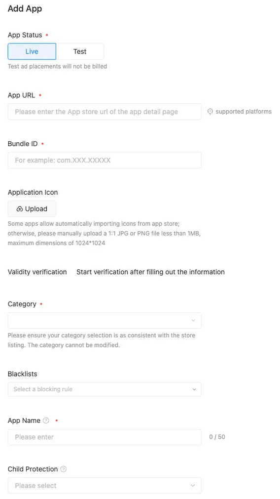 Add App. App Status (Live / Test). Test ad placements will not be billed. App URL (Please enter the App store url of the app detail page). supported platforms. Bundle ID (For example: com.XXX.XXXXX). Application Icon (Upload button). Some apps allow automatically importing icons from app store; otherwise, please manually upload a 1:1 JPG or PNG file less than 1MB, maximum dimensions of 1024*1024. Validity verification. Start verification after filling out the information. Category (Please ensure your category selection is as consistent with the store listing. The category cannot be modified). Blacklists (Select a blocking rule). App Name (Please enter). Child Protection (Please select).