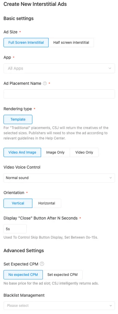 Create New Interstitial Ads. Basic Settings. Ad Size (Full Screen Interstitial / Half screen interstitial). App (All Apps). Ad Placement Name. Renderint type (Template). For “Traditional” placements, CSJ will return the creatives of the selected sizes. Publishers will need to show the ad according to relevant guidelines in the Help Center. (Video And Image / Image Only / Video Only). Video Voice Control: Normal sound. Orientation (Vertical / Horizontal). Display “Close” Button After N Seconds (5s): Used To Control Skip Button Display, Set Between 0s–15s. Advanced Settings. Set Expected CPM (No expected CPM / Set expected CPM): No base price for the ad slot; CSJ intelligently returns ads. Blacklist Management (Please select).