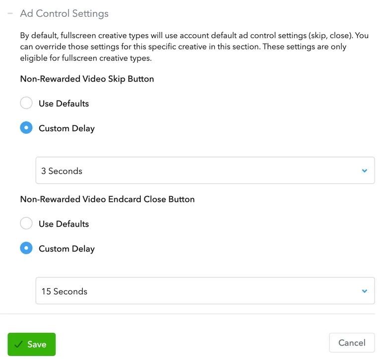 Ad Control Settings. By default, fullscreen creative types will use account default ad control settings (skip, close). You can override those settings for this specific creative in this section. These settings are only eligible for fullscreen creative types. Non-Rewarded Video Skip Button. Radio Buttons: Use Defaults, Custom Delay. Drop-down: 3 Seconds. Non-Rewarded Video Endcard Close Button. Radio Buttons: Use Defaults, Custom Delay. Drop-down: 15 Seconds. Save button. Cancel button.