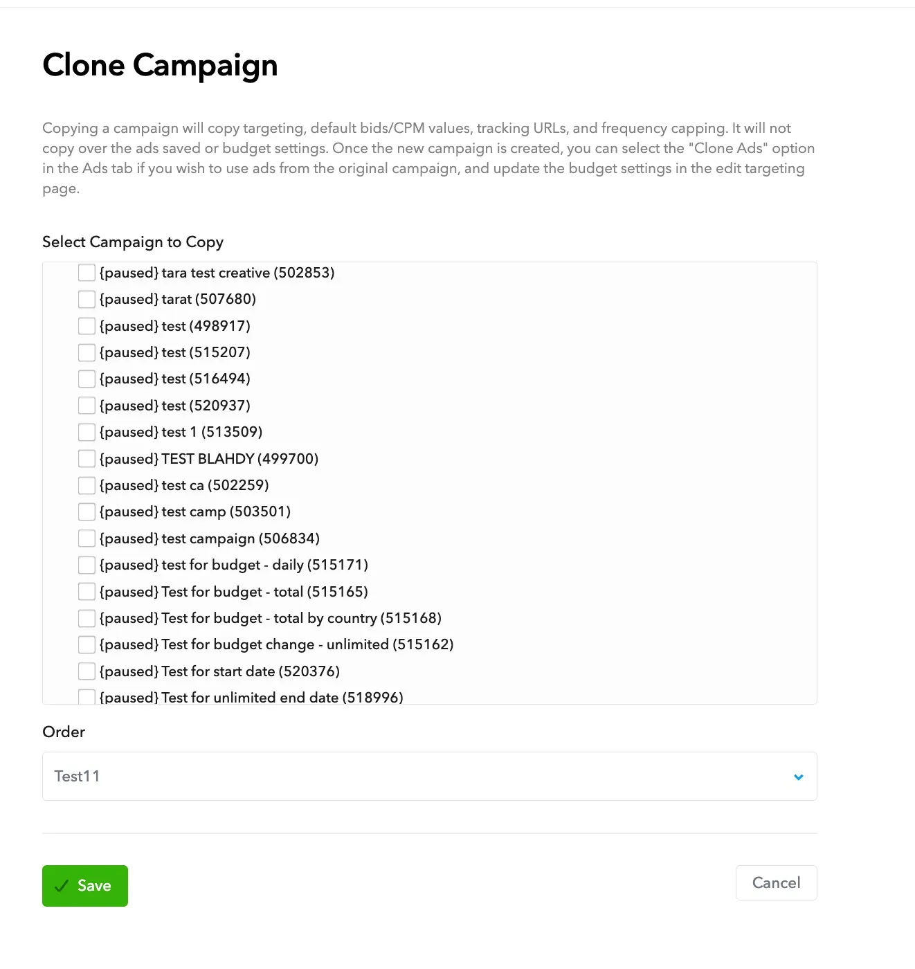 Clone Campaign. Copying a campaign will copy targeting, default bids/CPM values, tracking URLs, and frequency capping. It will not copy over the ads saved or budget settings. Once the new campaign is created, you can select the “Clone Ads” option in the Ads tab if you wish to use ads from the original campaign, and update the budget settings in the edit targeting page. Select a Campaign to Copy. Order. Save button. Cancel button.