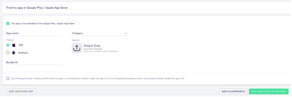 App Management: Add App. Find my app in Google Play / Apple App Store. ✅ My app is not available in the Google Play / Apple App Store. App name (input field). Platform (radio buttons): iOS, Android. Category (drop-down). App icon: Drag and Drop your file… Bundle ID. Checkbox: By checking this box, I hereby confirm that my app is not directed to children under the age of 13 or to the general audience which may include children under the age of 13. Add Another App button. Add Placements butt. Add Mediated Networks button.