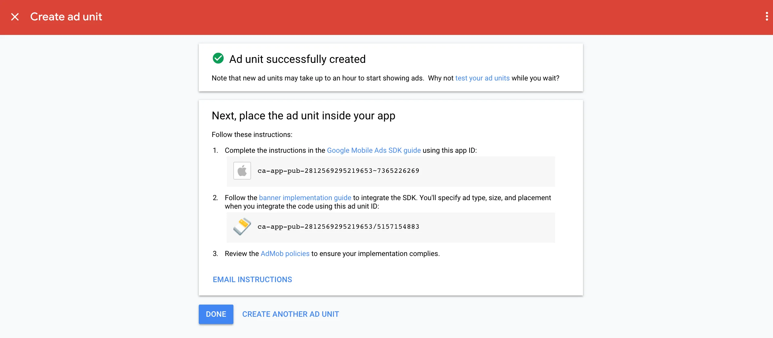 Create ad unit. Ad unit successfully created. Note that new ad units may take up to an hour to start showing ads. Why not test your ad units while you wait? Next, place the ad unit inside your app. Follow these instructions: 1: Complete the instructions in the Google Mobile Ads SDK guide using this app ID. 2: Follow the banner implementation guide to integrate the SDK. You’ll specify ad type, size, and placement when you integrate the code using this ad unit ID. 3: Review the AdMob policies to ensure your implementation complies. Email instructions. Done. Create another ad unit.