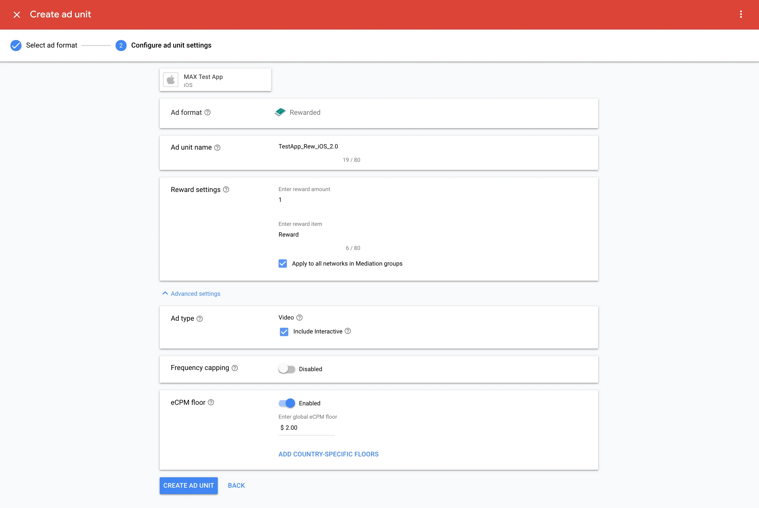 Create ad unit. ② Configure ad unit settings. MAX Test App (iOS). Ad format: Rewarded. Ad unit name: TestApp_Rew_iOS_2.0. Reward settings. Enter reward amount: 1. Enter reward item: Reward. ☑ Apply to all networks in Mediation groups. Ad type: ☑ Video. ☑ Include interactive. Frequency capping: Disabled. eCPM floor: Enabled. Enter global eCPM floor: $2.00. Add country-specific floors. Create Ad Unit.