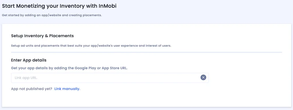 Start Monetizing your Inventory with InMobi. Get started by adding an app/website and creating placements. Setup Inventory and Placements: Setup ad units and placements that best suits your app/website’s user experience. Enter App details: Get your app details by adding the Google Play or App Store URL. Link app URL input field. App not published yet? Link manually.