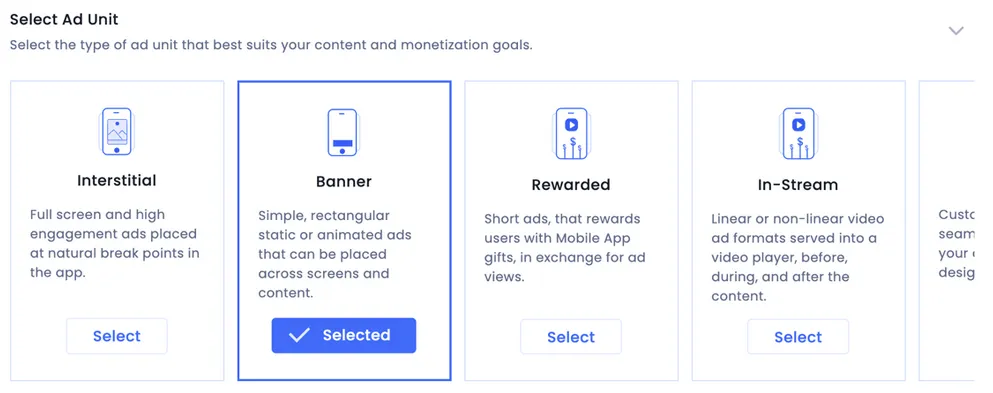 Select Ad Unit: Select the type of ad unit that best suits your content and monetization goals. Interstitial: Full screen and high engagement ads placed at natural break points in the app. Banner (Selected): Simple, rectangular static or animated ads that can be placed across screens and content. Rewarded: Short ads, that rewards users with Mobile App gifts, in exchange for ad views. In-Stream: Linerar or non-linear video ad formats served into a video player, before, during, and after the content.