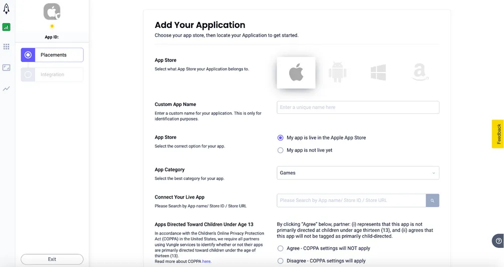 Add Your Application. Choose your app store, then locate your application to get started. App Store: Select what App Store your Application belongs to. Custom App Name: Enter a custom name for your application. This is only for identification purposes. App Store: Select the correct option for your app. ☑ My app is live in the Apple App Store, ☐ My app is not live yet. App Category: Select the best category for your app. Connect Your Live App: Please Search by App name / Store ID / Store URL. Apps Directed Toward Children Under Age 13. In accordance with the Children’s Online Privacy Protection Act (COPPA) in the United States, we require all partners using Vungle services to identify whether or not their apps are primarily directed toward children under the age of thirteen (13). Read more about COPPA here. By clicking “Agree” below, partner: (i) represents that this app is not primarily directed at children under age thirteen (13), and (ii) agrees that this app will not be tagged as primarily child-directed. ☐ Agree - COPPA settings will NOT apply. ☐ Disagree - COPPA settings will apply.