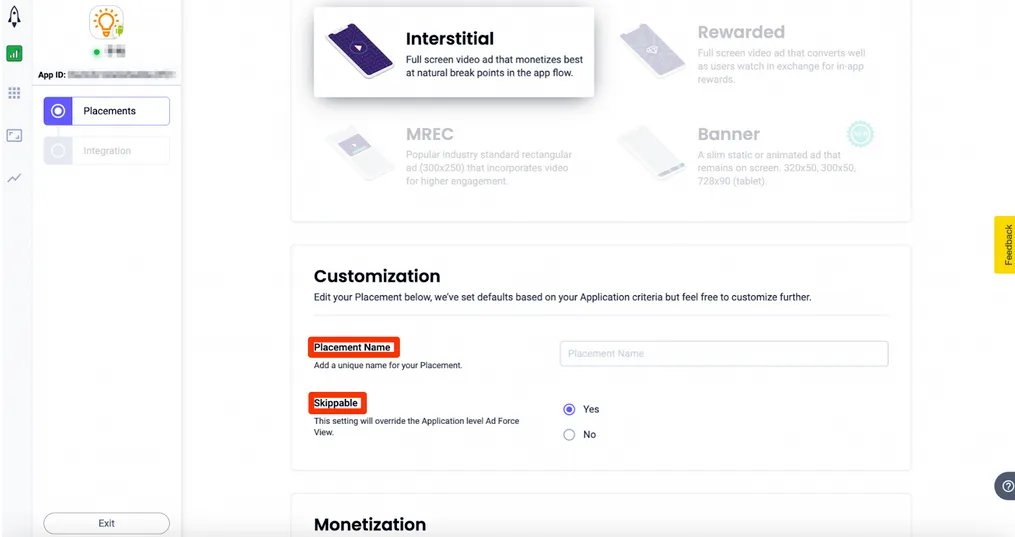 Placements > Interstitial: Full screen video ad that monetizes best at natural break points in the app flow. Customization: Edit your Placement below, we’ve set defaults based on your Application criteria but feel free to customize further. Placement Name: Add a unique name for your placement. Skippable: This setting will override the Application level Ad Force View. ☐ Yes, ☐ No.