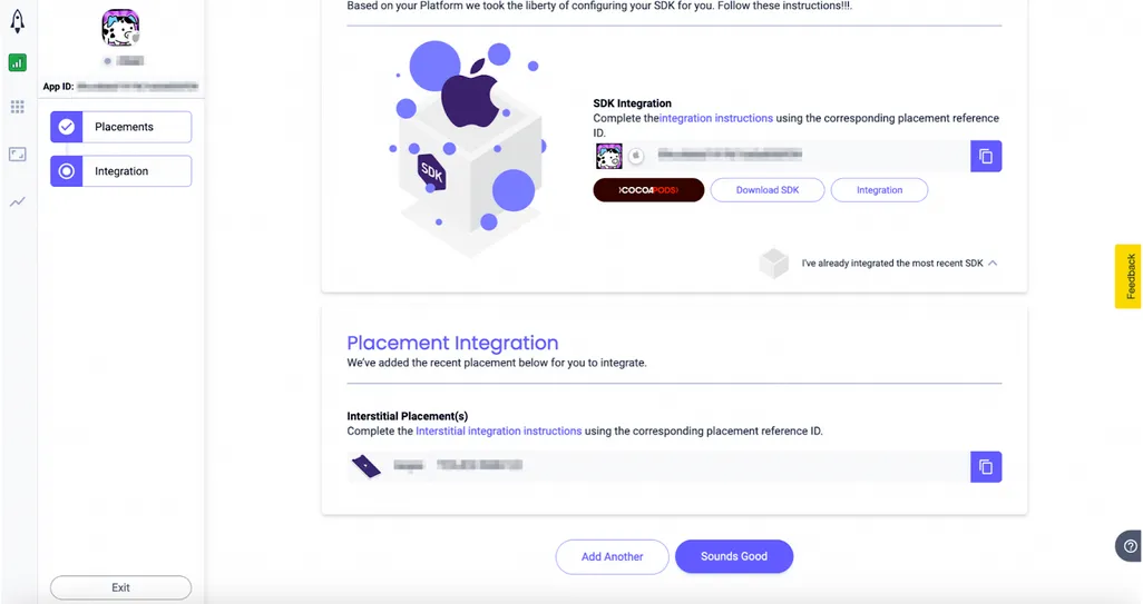 Based on your Platform we took the liberty of configuring your SDK for you. Follow these instructions. SDK Integration: Complete the integration instructions using the corresponding placement reference ID (CocoaPods, Download SDK, Integration). I’ve already integrated the most recent SDK. Placement Integration: We’ve added the recent placement below for you to integrate. Interstitial Placement(s): Complete the Interstitial integration instructions using the corresponding placement reference ID. Add Another. Sounds Good.