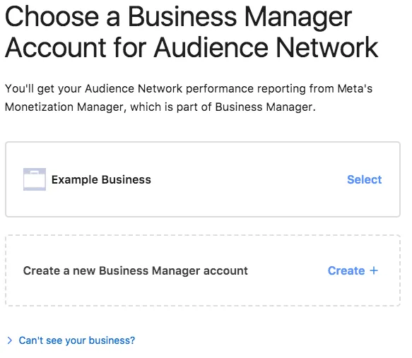 Choose a Business Manager Account for Audience Network. You’ll get your Audience Network performance reporting from Meta’s Monetization Manager, which is part of Business Manager. Example Business (Select). Create a new Business Manager account (Create +). Can’t see your business?