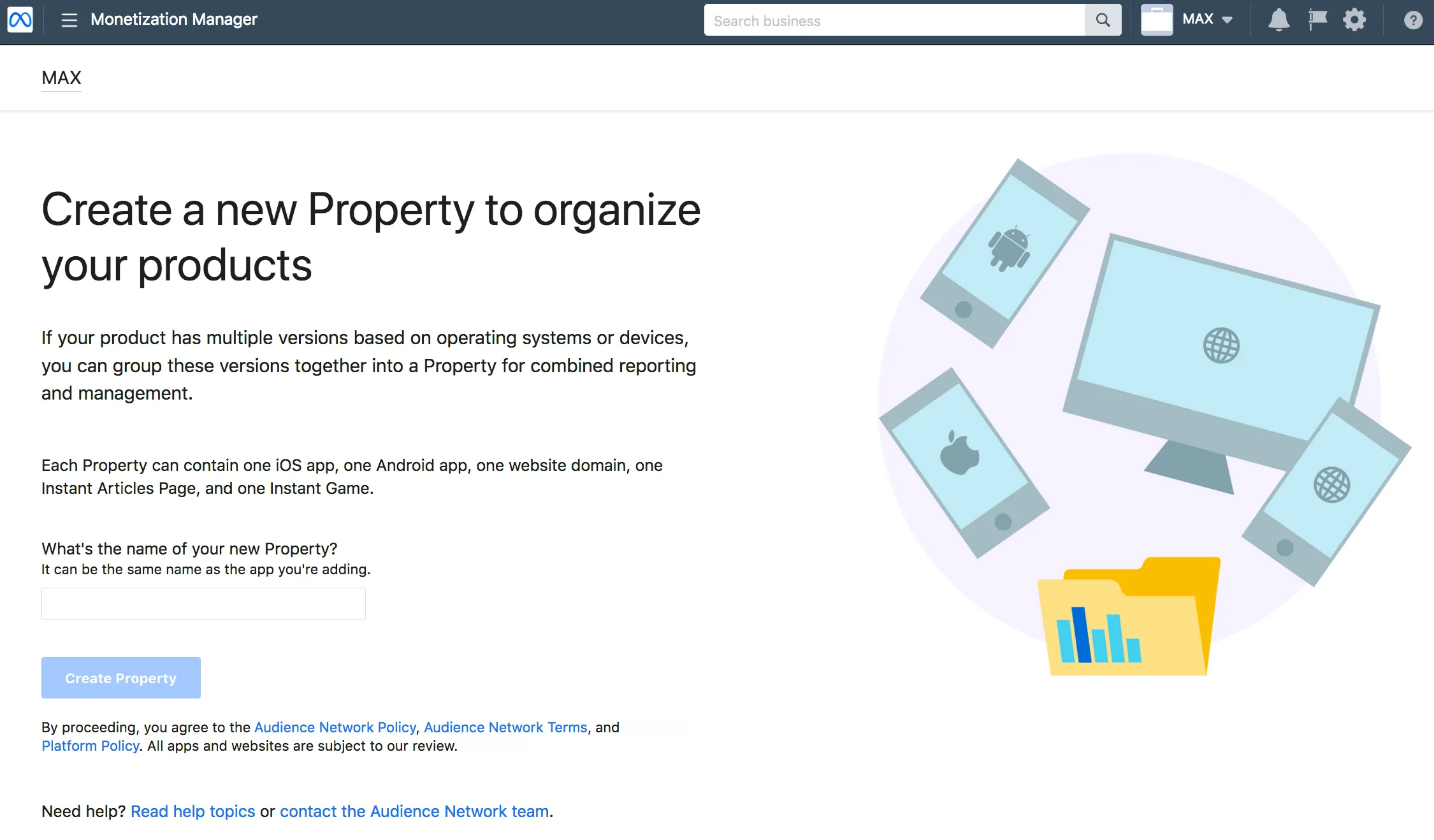 Monetization Manager. Create a new Property to organize your products. If your product has multiple versions based on operating systems or devices, you can group these versions together into a Property for combined reporting and management. Each Property can contain one iOS app, one Android app, one website domain, one Instant Articles Page, and one Instant Game. What’s the name of your new Property? It can be the same name as the app you’re adding. Create Property. By proceeding, you agree to the Meta Audience Network Policy, Audience Network Terms, and Meta Platform Policy. All apps and websites are subject to our review.