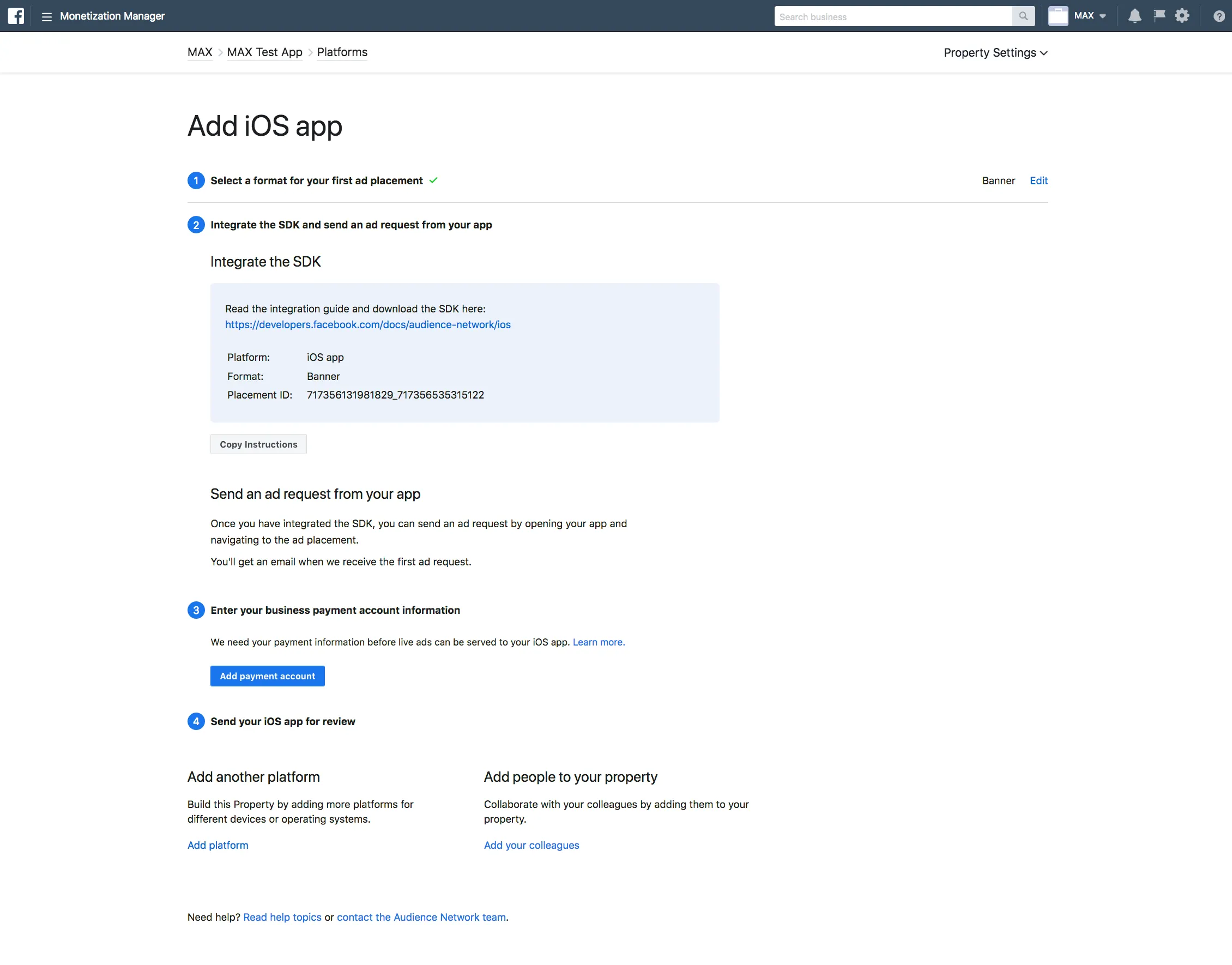 Monetization Manager. Add iOS app. ① Select a format for your first ad placement. ② Integrate the SDK and send an ad request from your app. Read the integration guide and download the SDK here. Once you have integrated the SDK, you can send an ad request by opening your app and navigating to the ad placement. You’ll get an email when we receive the first ad request. ③ Enter your business payment account information. We need your payment information before live ads can be served to your iOS app. Add payment account. ④ Send your iOS app for review. Add another platform: Build this Property by adding more platforms for different devices or operating systems. Add people to your property: Collaborate with your colleagues by adding them to your property.