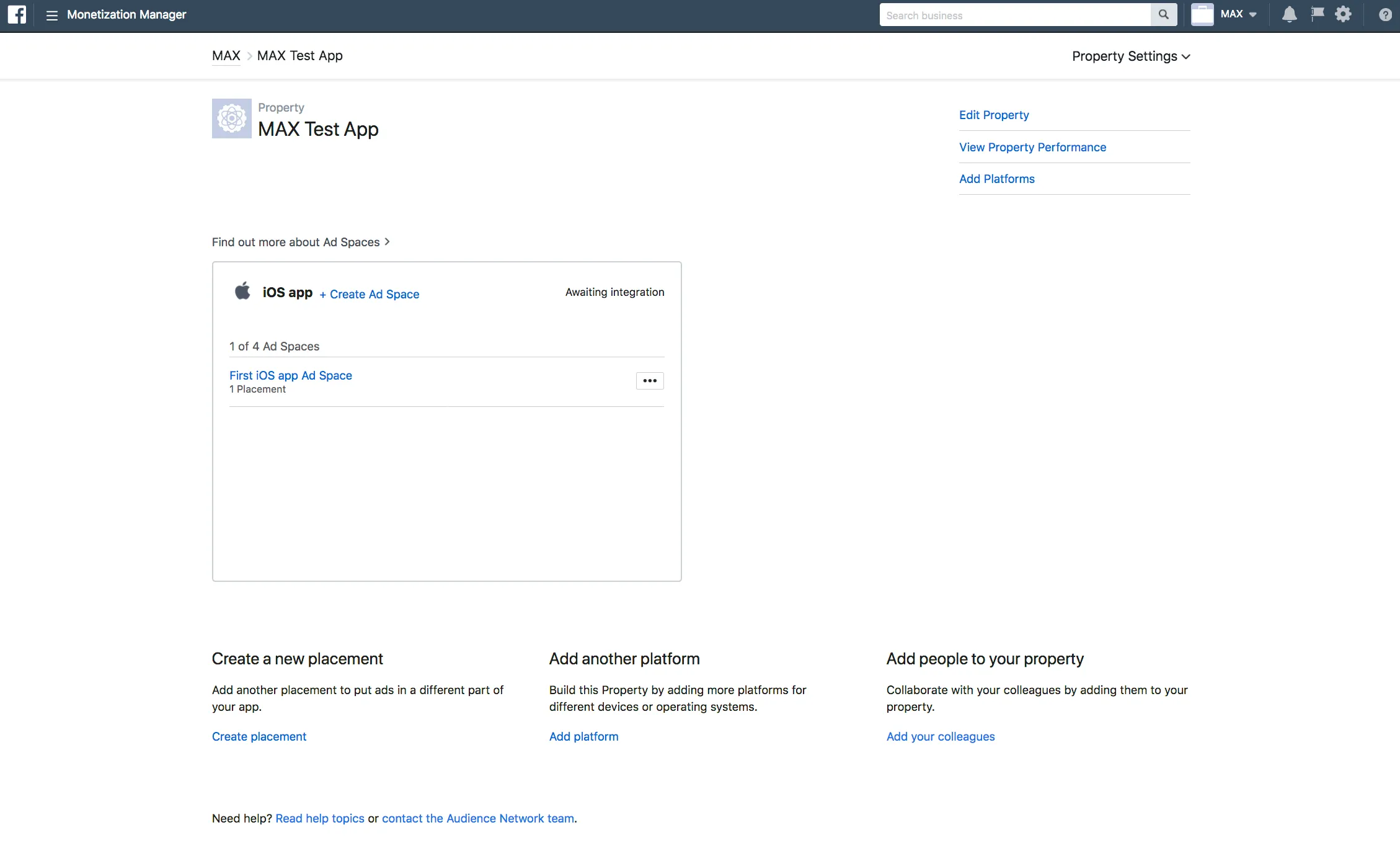 Monetization Manager. Property Settings: MAX Test App. Edit Property, View Property Performance, Add Platforms. Find out more about Ad Spaces. iOS app. + Create Ad Space. Awaiting Integration. First iOS app Ad Space. 1 Placement. Create a new placement: Add another placement to put ads in a different part of your app. Add another platform: Build this Property by adding more platforms for different devices or operating systems. Add people to your property: Collaborate with your colleagues by adding them to your property.