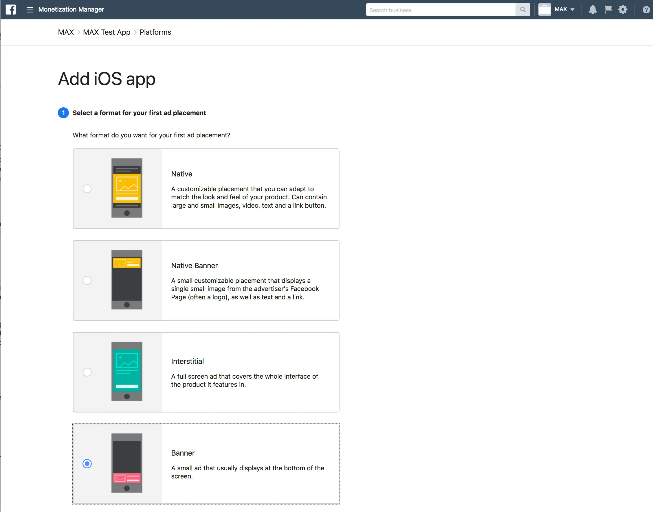 Monetization Manager. Add iOS app. ① Select a format for your first ad placement. What format do you want for your first ad placement? ☐ Native: A customizable placement that you can adapt to match the look and feel of your product. Can contain large and small images, video, text and a link button. ☐ Native Banner: A small customizable placement that displays a single small image from the advertiser’s Facebook Page (often a logo), as well as text and a link. ☐ Interstitial: A full screen ad that covers the whole interface of the product it features in. ☑ Banner: A small ad that usually displays at the bottom of the screen.