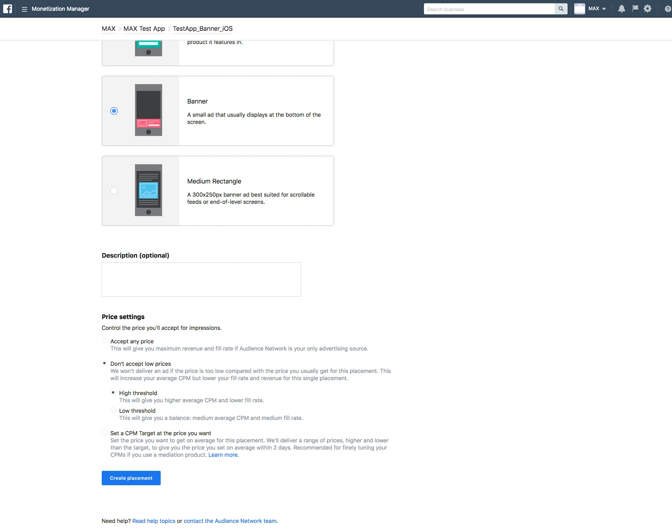 Monetization Manager. ☑ Banner: A small ad that usually displays at the bottom of the screen. ☐ Medium Rectangle: A 300×250px banner ad best suited for scrollable feeds or end-of-level screens. Description (optional). Price settings: Control the price you’ll accept for impressions. Accept any price: This will give you maximum revenue and fill rate if Audience Network is your only advertising source. Don’t accept low prices: We won’t deliver an ad if the price is too low compared with the price you usually get for this placement. This will increase your averate CPM but lower your fill rate and revenue for this single placement. ☑ High threshold: This will give you higher average CPM and lower fill rate. ☐ Low threshold: This will give you a balance: medium average CPM and medium fill rate. Set a CPM Target at the price you want: Set the price you want to get on average for this placement. We’ll deliver a range of prices, higher and lower than the target, to give you the price you set on average within 2 days. Recommended for finely tuning your CPMs if you use a mediation product. Learn more. Create placement.