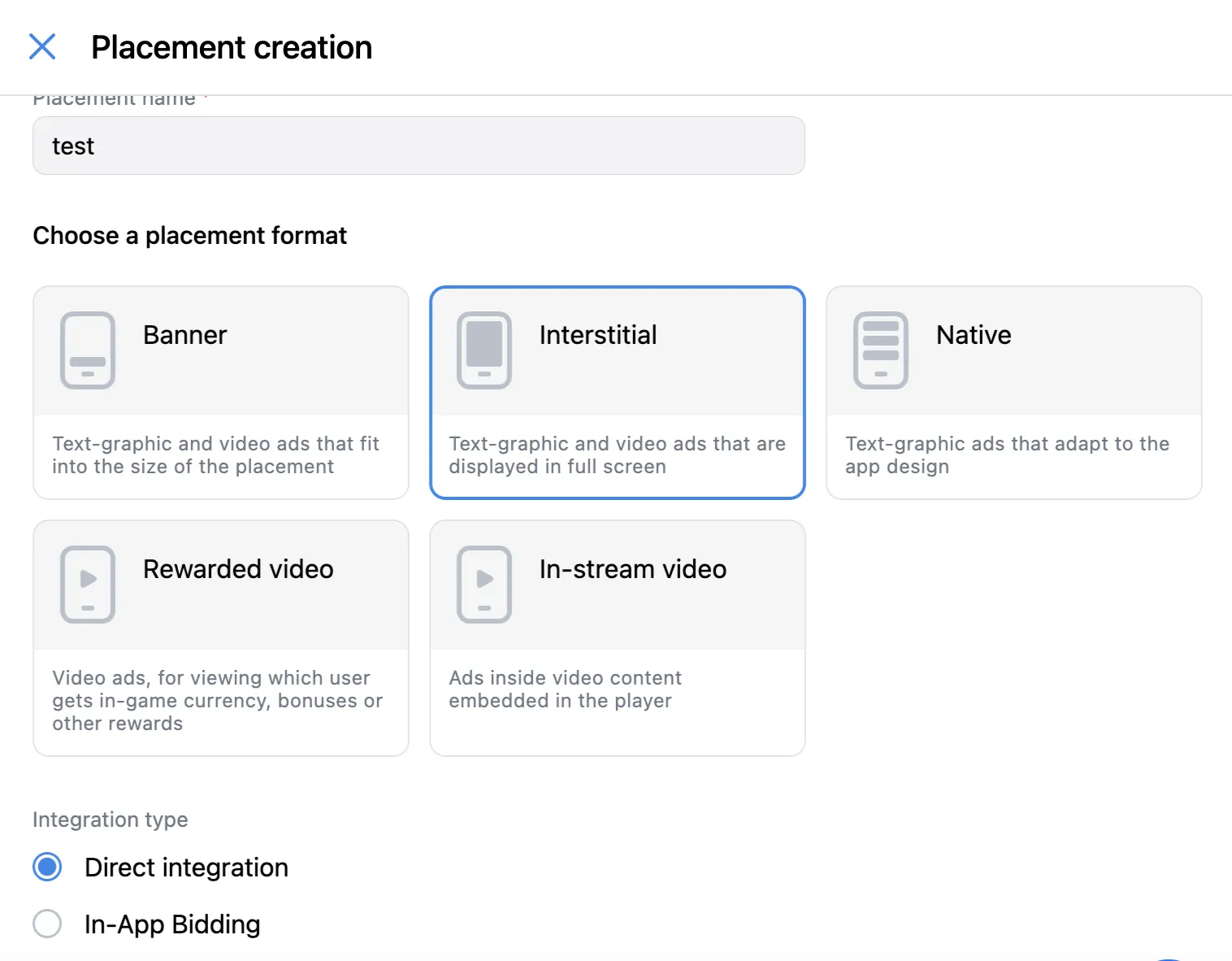 Placement creation. Choose a placement format. Banner: Text-graphic and video ads that fit into the size of the placement. Interstitial: Text-graphic and video ads that are displayed in full screen. Native: Text-graphic ads that adapt to the app design. Rewarded video: video ads, for viewing which user gets in-game currency, bonuses, or other rewards. In-stream video: Ads inside video content embedded in the player. Integration type: Direct integration radio button; In-App Bidding radio button.