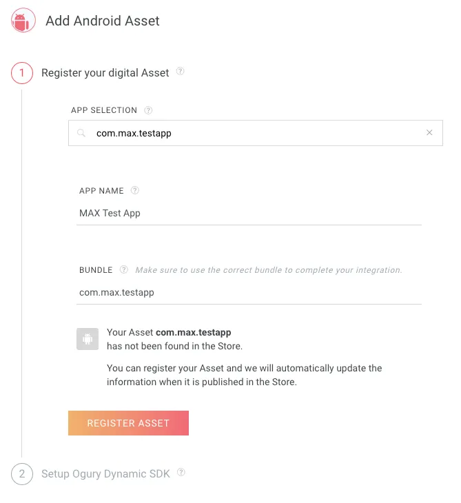 Add Android Asset. 1: Register your digital Asset. App Selection: com.max.testapp. App Name: MAX Test App. Bundle (make sure to use the correct bundle to complete your integration): com.max.testapp. Your Asset MAX Test App has not been found in the Store. You can register your Asset and we will automatically update the information when it is published in the Store. Register Asset.