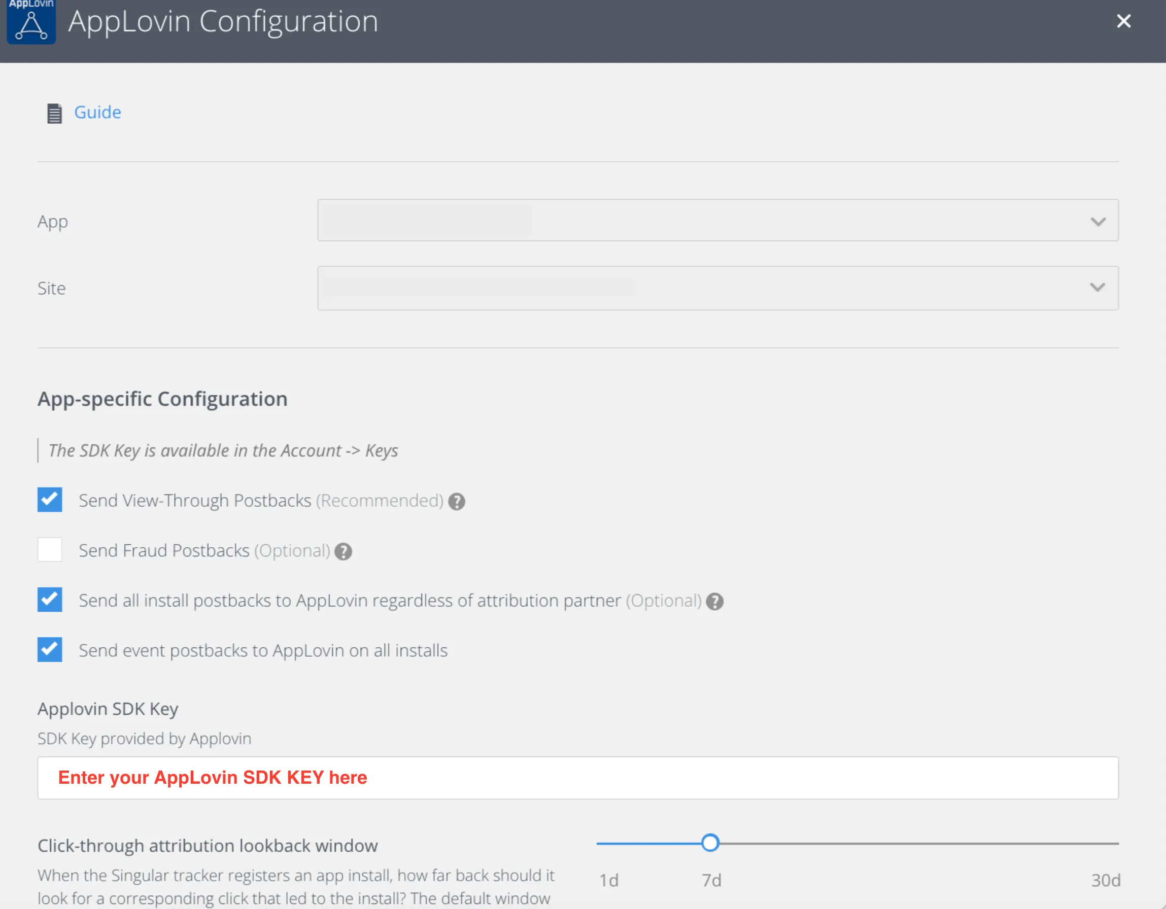 AppLovin Configuration. Guide (link). App drop-down. Site drop-down. App-specific Configuration. The SDK Key is available in the Account -> Keys. Check: Send View-Through Postbacks (Recommended). Send Fraud Postbacks (Optional). Check: Send all install postbacks to AppLovin regardless of attribution partner (Optional). Check: Send event postbacks to AppLovin on all installs. AppLovin SDK Key. SDK Key provided by Applovin. Input field (Enter your AppLovin SDK Key here). Click-through attribution lookback window. When the Singular tracker registers an app install, how far back should it look for a corresponding click that led to the install? The default window… 7d