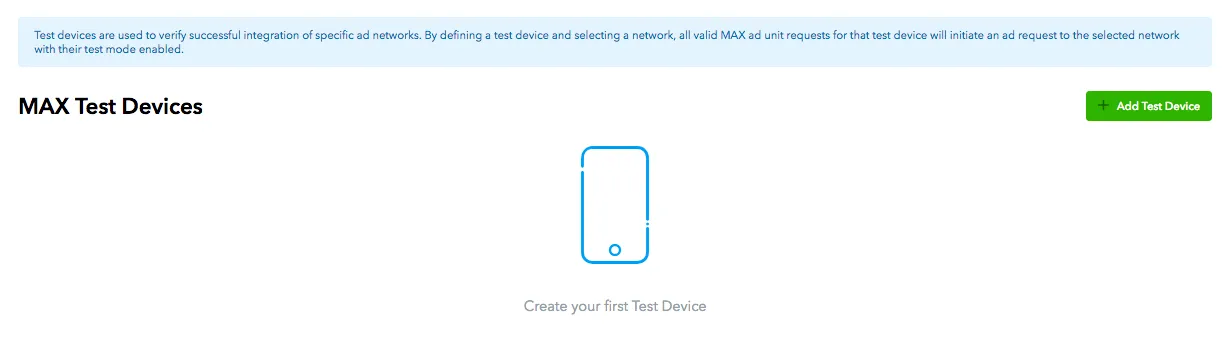 MAX Test Devices: + Add Test Device. Create your first Test Device. Test devices are used to verify successful integration of specific ad networks. By defining a test device and selecting a network, all valid MAX ad unit requests for that test device will initiate an ad request to the selected network with their test mode enabled.