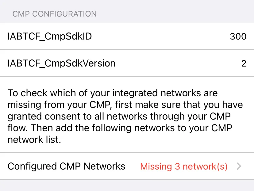 CMP Configuration: IABTCF_CmpSdkID = 300, IABTCF_CmpSdkVersion = 2. To check which of your integrated networks are missing from your CMP, first make sure that you have granted consent to all networks through your CMP flow. Then add the following networks to your CMP network list. Configured CMP Networks: Missing 3 network(s).