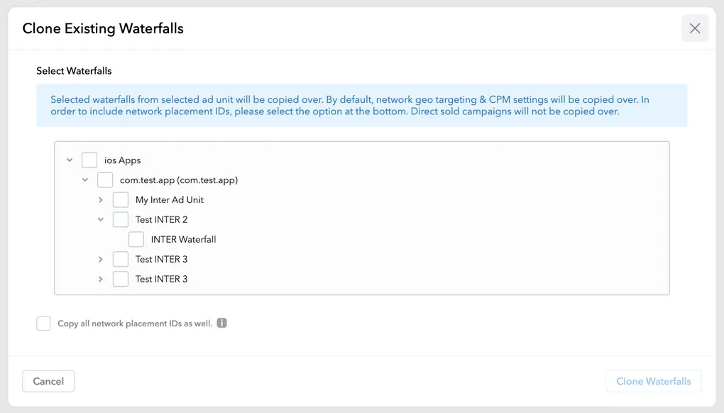 Clone Existing Waterfalls. Select Waterfalls. Selected waterfalls from selected ad unit will be copied over. By default, network geo targeting and CPM settings will be copied over. In order to include network placement I.D.s, please select the option at the bottom. Direct sold campaigns will not be copied over. Nested checkboxes representing waterfalls. Copy all network placement IDs as well (checkbox). Cancel button. Clone Waterfalls button.