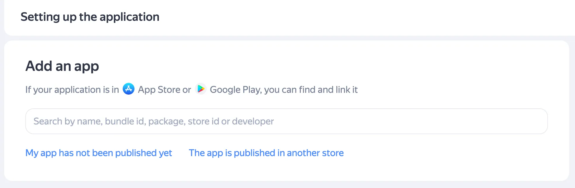 Add an app. If your application is in App Store or Google Play, you can find it and link it. Search field: Search by name, bundle id, package, store id or developer. Link: My app has not been published yet. Link: The app is published in another store.