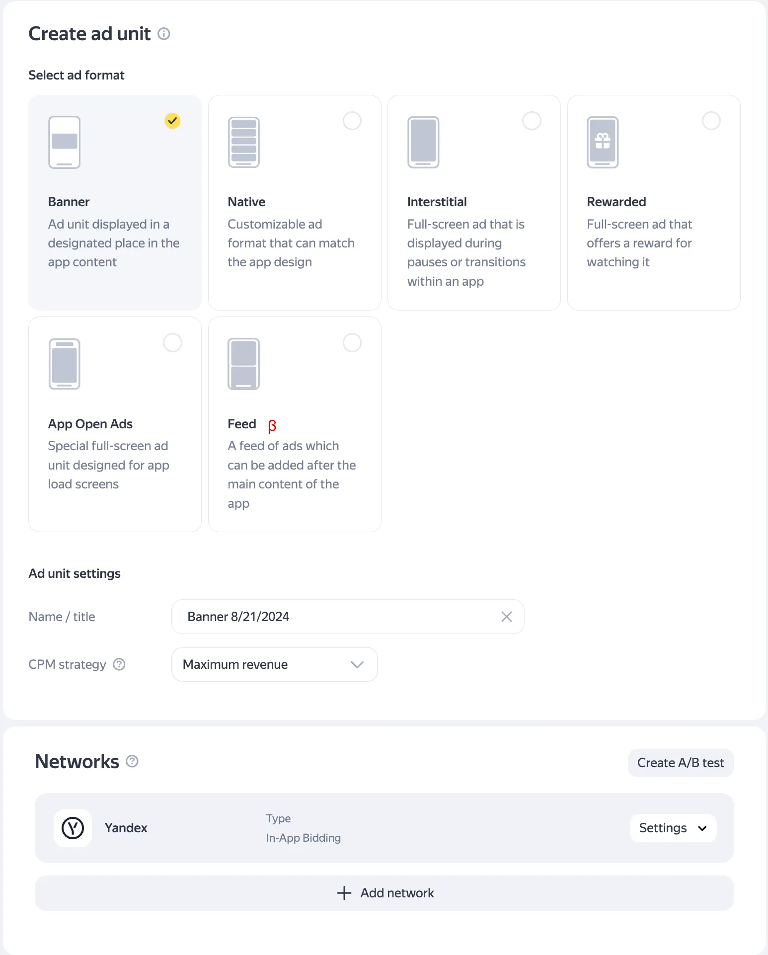 Create ad unit. Select ad format (radio buttons): Banner (Ad unit displayed in a designated place in the app content), Native (Customizable ad format that can match the app design), Interstitial (Full-screen ad that is displayed during pauses or transitions within an app), Rewarded (Full-screen ad that offers a reward for watching it), App Open Ads (Special full-screen ad unit designed for app load screens), Feed β (A feed of ads which can be added after the main content of the app. Ad unit settings: Name/title input field. C.P.M. strategy drop-down. Networks: Create A/B test button. Yandex. Type: In-App Bidding. Settings drop-down. Add network button.